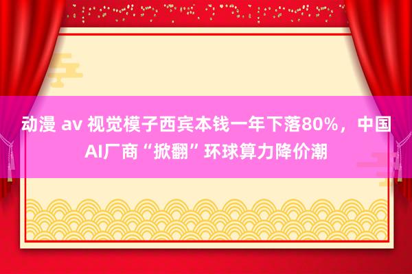 动漫 av 视觉模子西宾本钱一年下落80%，中国AI厂商“掀翻”环球算力降价潮