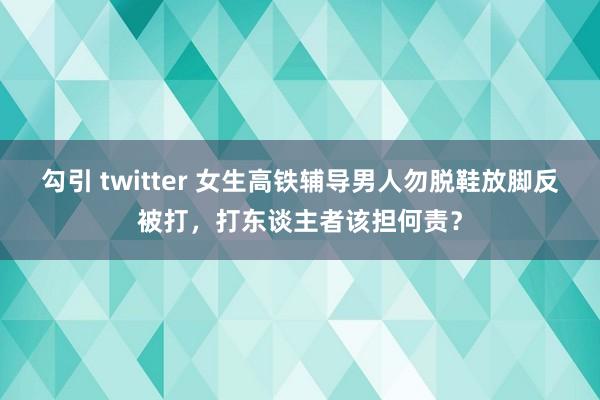 勾引 twitter 女生高铁辅导男人勿脱鞋放脚反被打，打东谈主者该担何责？