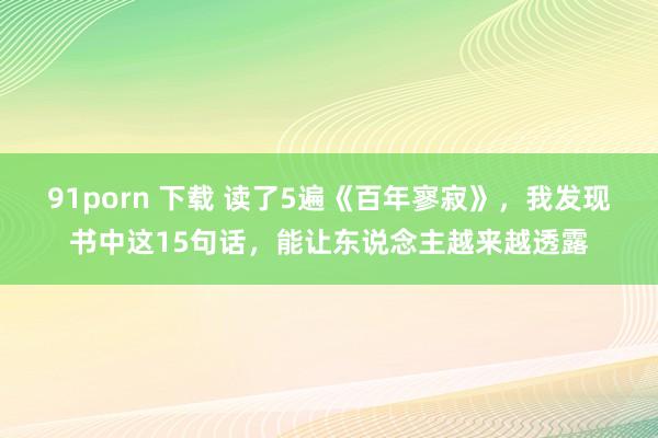91porn 下载 读了5遍《百年寥寂》，我发现书中这15句话，能让东说念主越来越透露