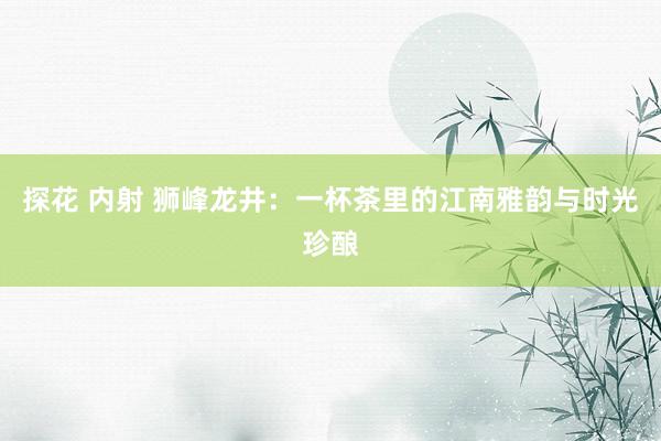 探花 内射 狮峰龙井：一杯茶里的江南雅韵与时光珍酿