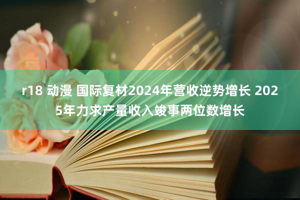 r18 动漫 国际复材2024年营收逆势增长 2025年力求产量收入竣事两位数增长