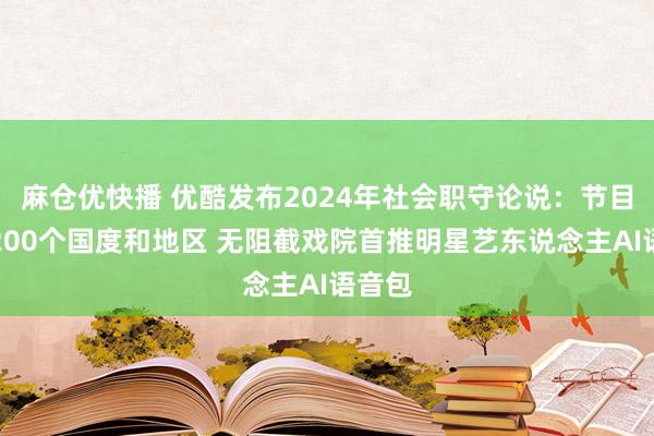 麻仓优快播 优酷发布2024年社会职守论说：节目粉饰200个国度和地区 无阻截戏院首推明星艺东说念主AI语音包