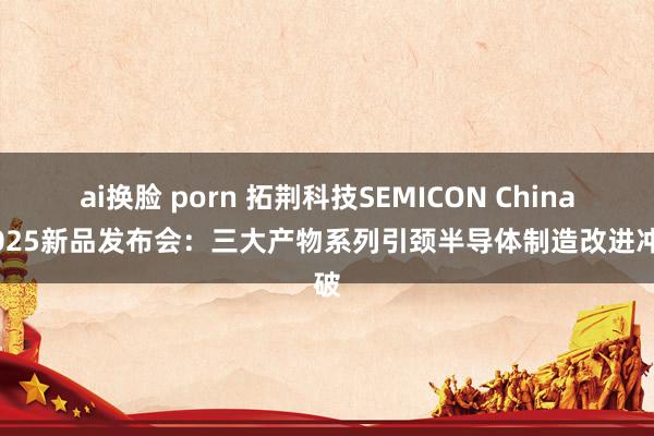 ai换脸 porn 拓荆科技SEMICON China 2025新品发布会：三大产物系列引颈半导体制造改进冲破