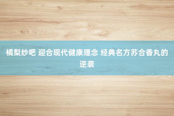 橘梨纱吧 迎合现代健康理念 经典名方苏合香丸的逆袭