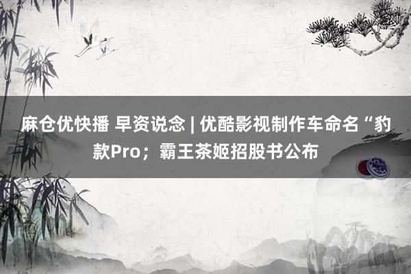 麻仓优快播 早资说念 | 优酷影视制作车命名“豹款Pro；霸王茶姬招股书公布