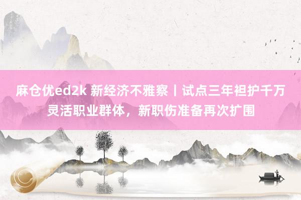 麻仓优ed2k 新经济不雅察丨试点三年袒护千万灵活职业群体，新职伤准备再次扩围