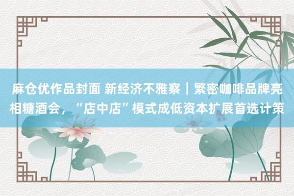 麻仓优作品封面 新经济不雅察｜繁密咖啡品牌亮相糖酒会，“店中店”模式成低资本扩展首选计策