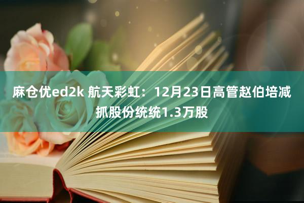 麻仓优ed2k 航天彩虹：12月23日高管赵伯培减抓股份统统1.3万股