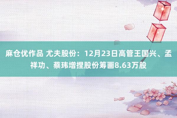麻仓优作品 尤夫股份：12月23日高管王国兴、孟祥功、蔡玮增捏股份筹画8.63万股
