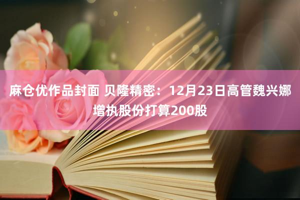 麻仓优作品封面 贝隆精密：12月23日高管魏兴娜增执股份打算200股