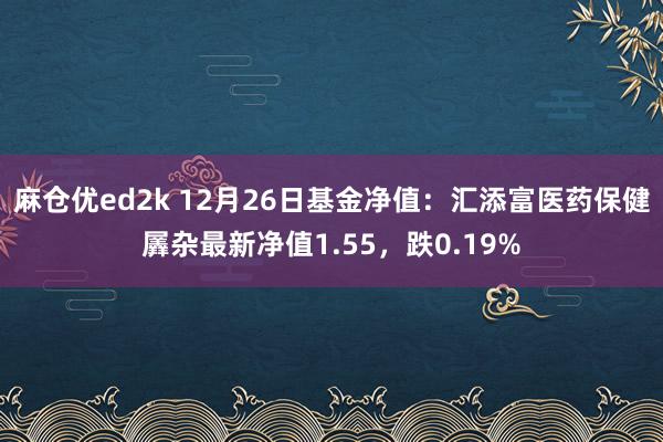 麻仓优ed2k 12月26日基金净值：汇添富医药保健羼杂最新净值1.55，跌0.19%