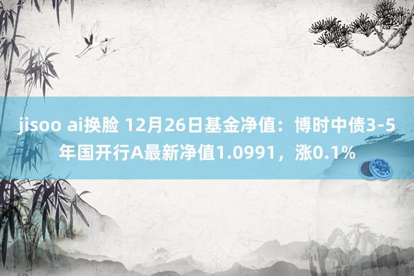 jisoo ai换脸 12月26日基金净值：博时中债3-5年国开行A最新净值1.0991，涨0.1%