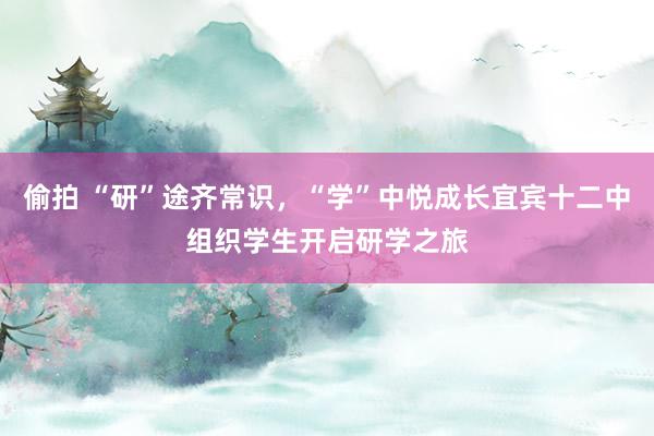 偷拍 “研”途齐常识，“学”中悦成长宜宾十二中组织学生开启研学之旅