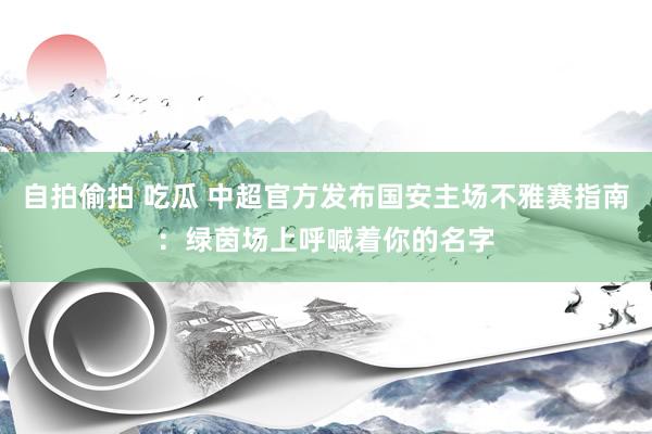 自拍偷拍 吃瓜 中超官方发布国安主场不雅赛指南：绿茵场上呼喊着你的名字