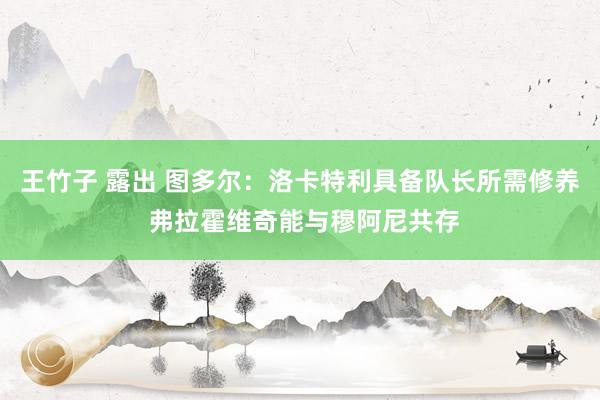 王竹子 露出 图多尔：洛卡特利具备队长所需修养 弗拉霍维奇能与穆阿尼共存