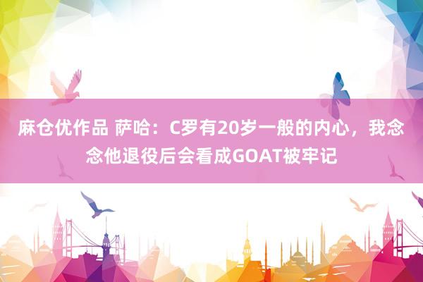 麻仓优作品 萨哈：C罗有20岁一般的内心，我念念他退役后会看成GOAT被牢记