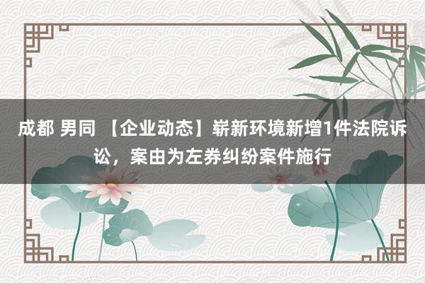 成都 男同 【企业动态】崭新环境新增1件法院诉讼，案由为左券纠纷案件施行