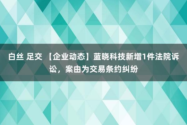 白丝 足交 【企业动态】蓝晓科技新增1件法院诉讼，案由为交易条约纠纷