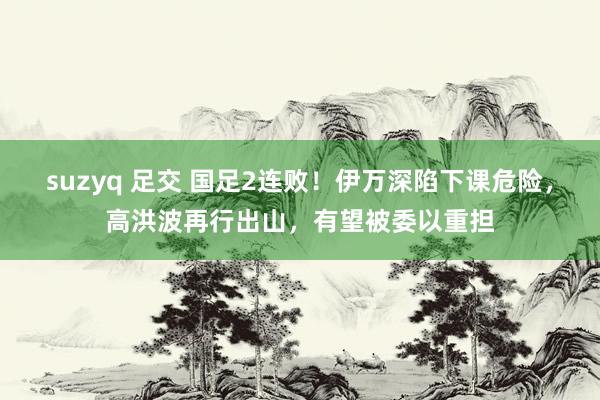 suzyq 足交 国足2连败！伊万深陷下课危险，高洪波再行出山，有望被委以重担