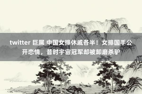 twitter 巨屌 中国女排休戚各半！女排国手公开恋情，昔时宇宙冠军却被卸磨杀驴