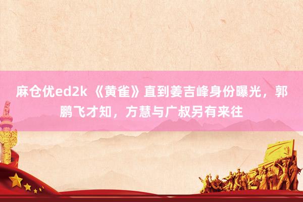 麻仓优ed2k 《黄雀》直到姜吉峰身份曝光，郭鹏飞才知，方慧与广叔另有来往