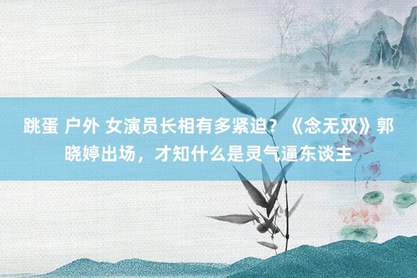 跳蛋 户外 女演员长相有多紧迫？《念无双》郭晓婷出场，才知什么是灵气逼东谈主