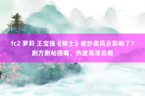 fc2 萝莉 王宝强《棋士》被抄袭风云影响了？剧方删帖捂嘴，热度高涨贫瘠
