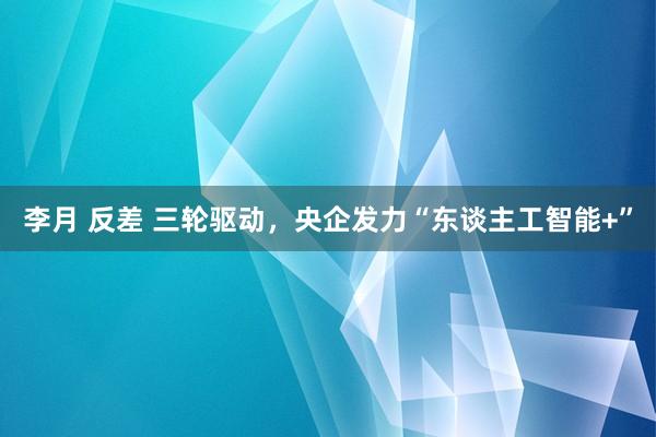 李月 反差 三轮驱动，央企发力“东谈主工智能+”
