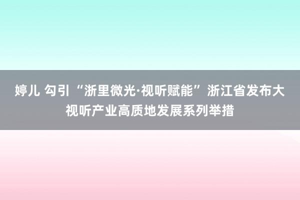 婷儿 勾引 “浙里微光·视听赋能” 浙江省发布大视听产业高质地发展系列举措