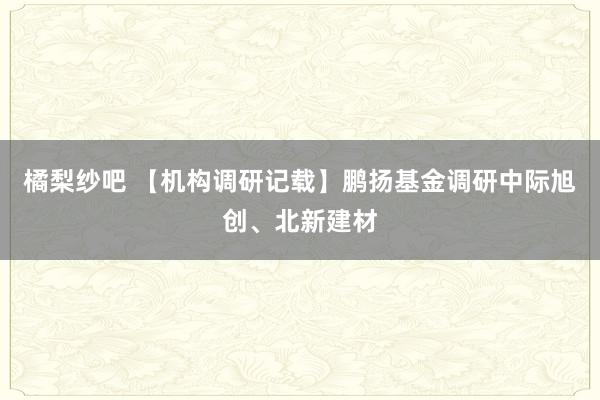 橘梨纱吧 【机构调研记载】鹏扬基金调研中际旭创、北新建材