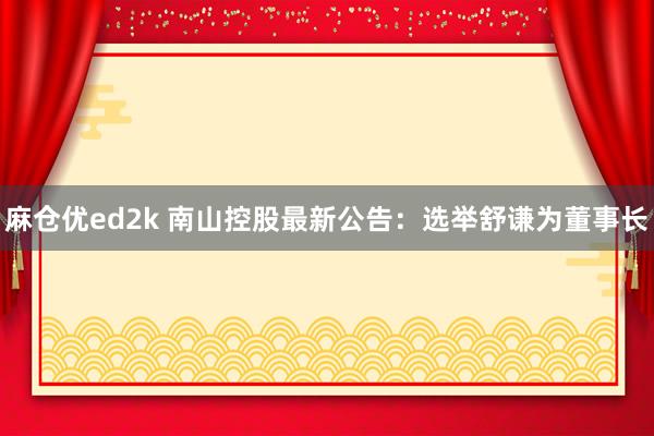 麻仓优ed2k 南山控股最新公告：选举舒谦为董事长