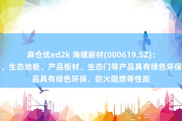 麻仓优ed2k 海螺新材(000619.SZ)：公司诞生的耐火窗、生态地板、产品板材、生态门等产品具有绿色环保、防火阻燃等性能