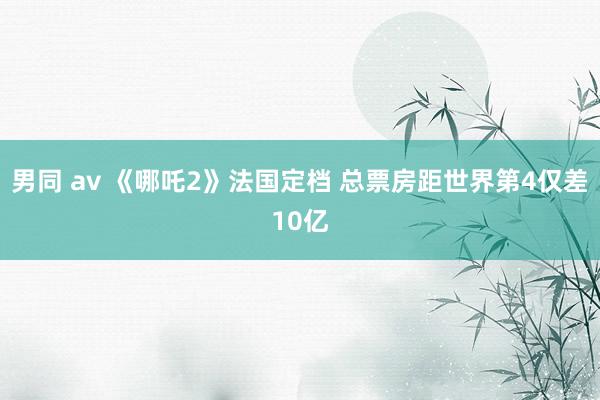 男同 av 《哪吒2》法国定档 总票房距世界第4仅差10亿