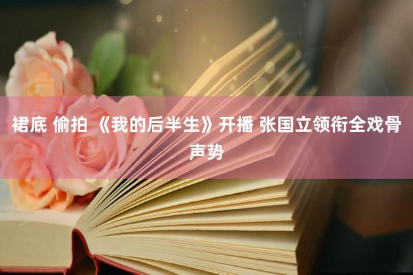 裙底 偷拍 《我的后半生》开播 张国立领衔全戏骨声势