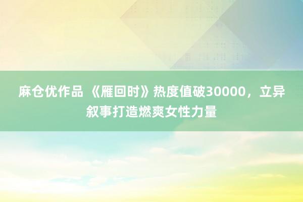 麻仓优作品 《雁回时》热度值破30000，立异叙事打造燃爽女性力量