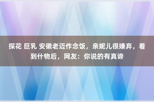 探花 巨乳 安徽老迈作念饭，亲妮儿很嫌弃，看到什物后，网友：你说的有真谛