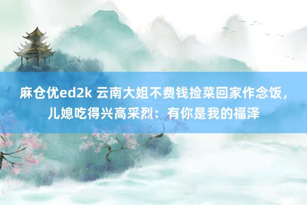 麻仓优ed2k 云南大姐不费钱捡菜回家作念饭，儿媳吃得兴高采烈：有你是我的福泽