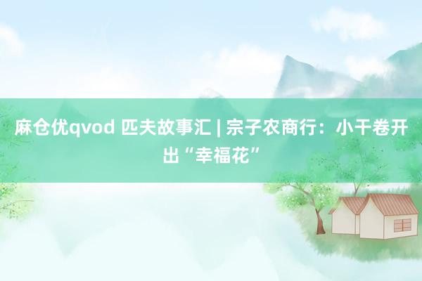 麻仓优qvod 匹夫故事汇 | 宗子农商行：小干卷开出“幸福花”