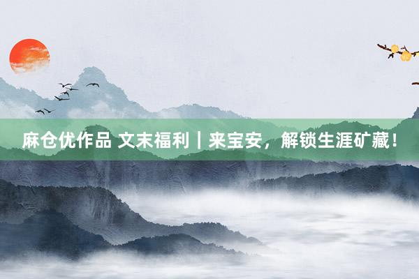 麻仓优作品 文末福利｜来宝安，解锁生涯矿藏！