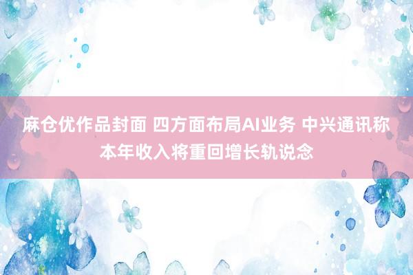 麻仓优作品封面 四方面布局AI业务 中兴通讯称本年收入将重回增长轨说念