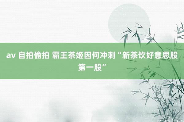 av 自拍偷拍 霸王茶姬因何冲刺“新茶饮好意思股第一股”