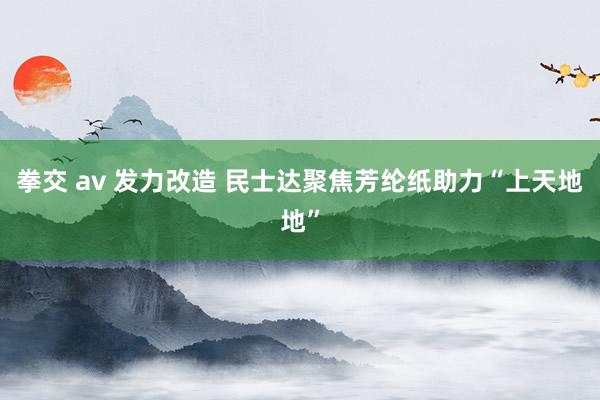拳交 av 发力改造 民士达聚焦芳纶纸助力“上天地地”