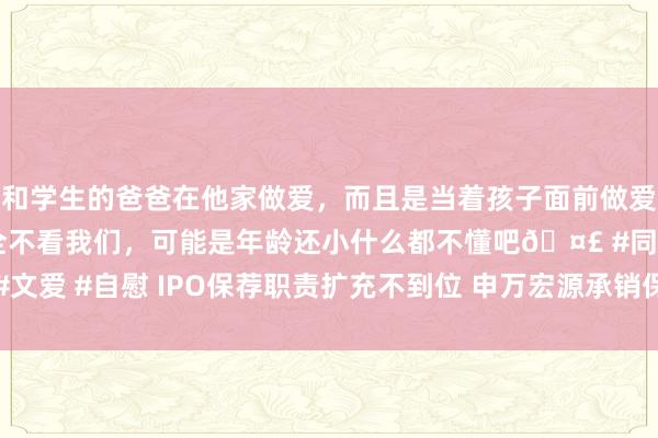 和学生的爸爸在他家做爱，而且是当着孩子面前做爱，太刺激了，孩子完全不看我们，可能是年龄还小什么都不懂吧🤣 #同城 #文爱 #自慰 IPO保荐职责扩充不到位 申万宏源承销保荐公司被上交所通报品评