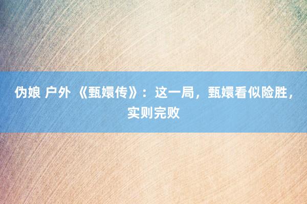 伪娘 户外 《甄嬛传》：这一局，甄嬛看似险胜，实则完败