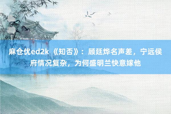 麻仓优ed2k 《知否》：顾廷烨名声差，宁远侯府情况复杂，为何盛明兰快意嫁他