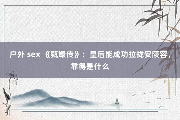 户外 sex 《甄嬛传》：皇后能成功拉拢安陵容，靠得是什么