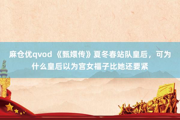 麻仓优qvod 《甄嬛传》夏冬春站队皇后，可为什么皇后以为宫女福子比她还要紧