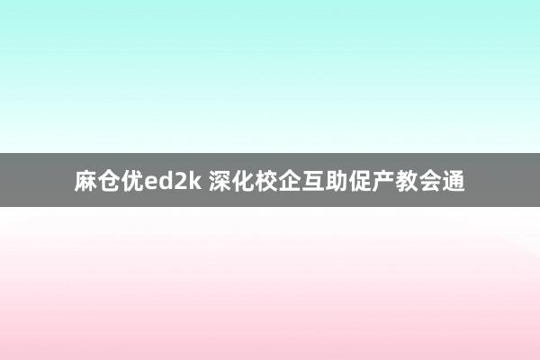 麻仓优ed2k 深化校企互助促产教会通