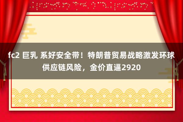 fc2 巨乳 系好安全带！特朗普贸易战略激发环球供应链风险，金价直逼2920