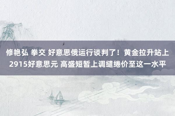 修艳弘 拳交 好意思俄运行谈判了！黄金拉升站上2915好意思元 高盛短暂上调缱绻价至这一水平